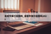 清明节银行放假吗_清明节银行放假吗2021