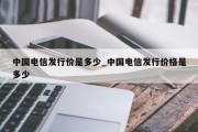 中国电信发行价是多少_中国电信发行价格是多少