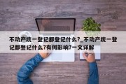 不动产统一登记都登记什么?_不动产统一登记都登记什么?有何影响?一文详解