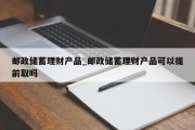 邮政储蓄理财产品_邮政储蓄理财产品可以提前取吗