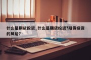 什么是期货投资_什么是期货投资?期货投资的风险?