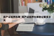 房产证抵押办理_房产证抵押办理登记要多少天